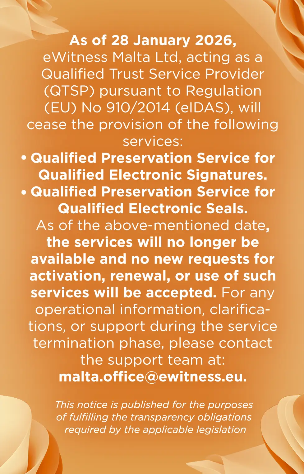 As of 28 January 2026, eWitness Malta Ltd, acting as a Qualified Trust Service Provider (QTSP) pursuant to Regulation (EU) No 910/2014 (eIDAS), will cease the provision of the following services: Qualified Preservation Service for Qualified Electronic Signatures; Qualified Preservation Service for Qualified Electronic Seals. As of the above-mentioned date, the services will no longer be available and no new requests for activation, renewal, or use of such services will be accepted. For any operational information, clarifications, or support during the service termination phase, please contact the support team at: malta.office@ewitness.eu.